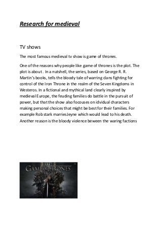 Research for medieval

TV shows
The most famous medieval tv show is game of thrones.
One of the reasons why people like game of thrones is the plot. The
plot is about . In a nutshell, the series, based on George R. R.
Martin’s books, tells the bloody tale of warring clans fighting for
control of the Iron Throne in the realm of the Seven Kingdoms in
Westeros. In a fictional and mythical land clearly inspired by
medieval Europe, the feuding families do battle in the pursuit of
power, but that the show also focouses on idvidual characters
making personal choices that might be best for their families. For
example Rob stark marriesJeyne which would lead to his death.
Another reason is the bloody violence beween the waring factions

 