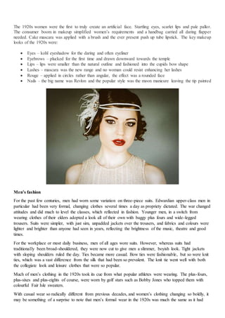 The 1920s women were the first to truly create an artificial face. Startling eyes, scarlet lips and pale pallor.
The consumer boom in makeup simplified women’s requirements and a handbag carried all daring flapper
needed. Cake mascara was applied with a brush and the ever present push up tube lipstick. The key makeup
looks of the 1920s were:
 Eyes – kohl eyeshadow for the daring and often eyeliner
 Eyebrows – plucked for the first time and drawn downward towards the temple
 Lips – lips were smaller than the natural outline and fashioned into the cupids bow shape
 Lashes – mascara was the new range and no woman could resist enhancing her lashes
 Rouge – applied in circles rather than angular, the effect was a rounded face
 Nails – the big name was Revlon and the popular style was the moon manicure leaving the tip painted
Men’s fashion
For the past few centuries, men had worn some variation on three-piece suits. Edwardian upper-class men in
particular had been very formal, changing clothes several times a day as propriety dictated. The war changed
attitudes and did much to level the classes, which reflected in fashion. Younger men, in a switch from
wearing clothes of their elders adopted a look all of their own with baggy plus fours and wide-legged
trousers. Suits were simpler, with just sim, unpadded jackets over the trousers, and fabrics and colours were
lighter and brighter than anyone had seen in years, reflecting the brightness of the music, theatre and good
times.
For the workplace or most daily business, men of all ages wore suits. However, whereas suits had
traditionally been broad-shouldered, they were now cut to give men a slimmer, boyish look. Tight jackets
with sloping shoulders ruled the day. Ties became more casual. Bow ties were fashionable, but so were knit
ties, which was a vast difference from the silk that had been so prevalent. The knit tie went well with both
the collegiate look and leisure clothes that were so popular.
Much of men’s clothing in the 1920s took its cue from what popular athletes were wearing. The plus-fours,
plus-sixes and plus-eights of course, were worn by golf stars such as Bobby Jones who topped them with
colourful Fair Isle sweaters.
With casual wear so radically different from previous decades, and women’s clothing changing so boldly, it
may be something of a surprise to note that men’s formal wear in the 1920s was much the same as it had
 