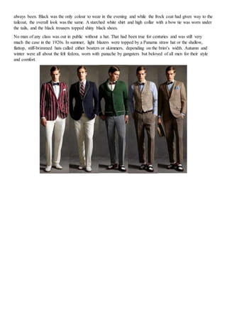 always been. Black was the only colour to wear in the evening and while the frock coat had given way to the
tailcoat, the overall look was the same. A starched white shirt and high collar with a bow tie was worn under
the tails, and the black trousers topped shiny black shoes.
No man of any class was out in public without a hat. That had been true for centuries and was still very
much the case in the 1920s. In summer, light blazers were topped by a Panama straw hat or the shallow,
flattop, stiff-brimmed hats called either boaters or skimmers, depending on the brim’s width. Autumn and
winter were all about the felt fedora, worn with panache by gangsters but beloved of all men for their style
and comfort.
 