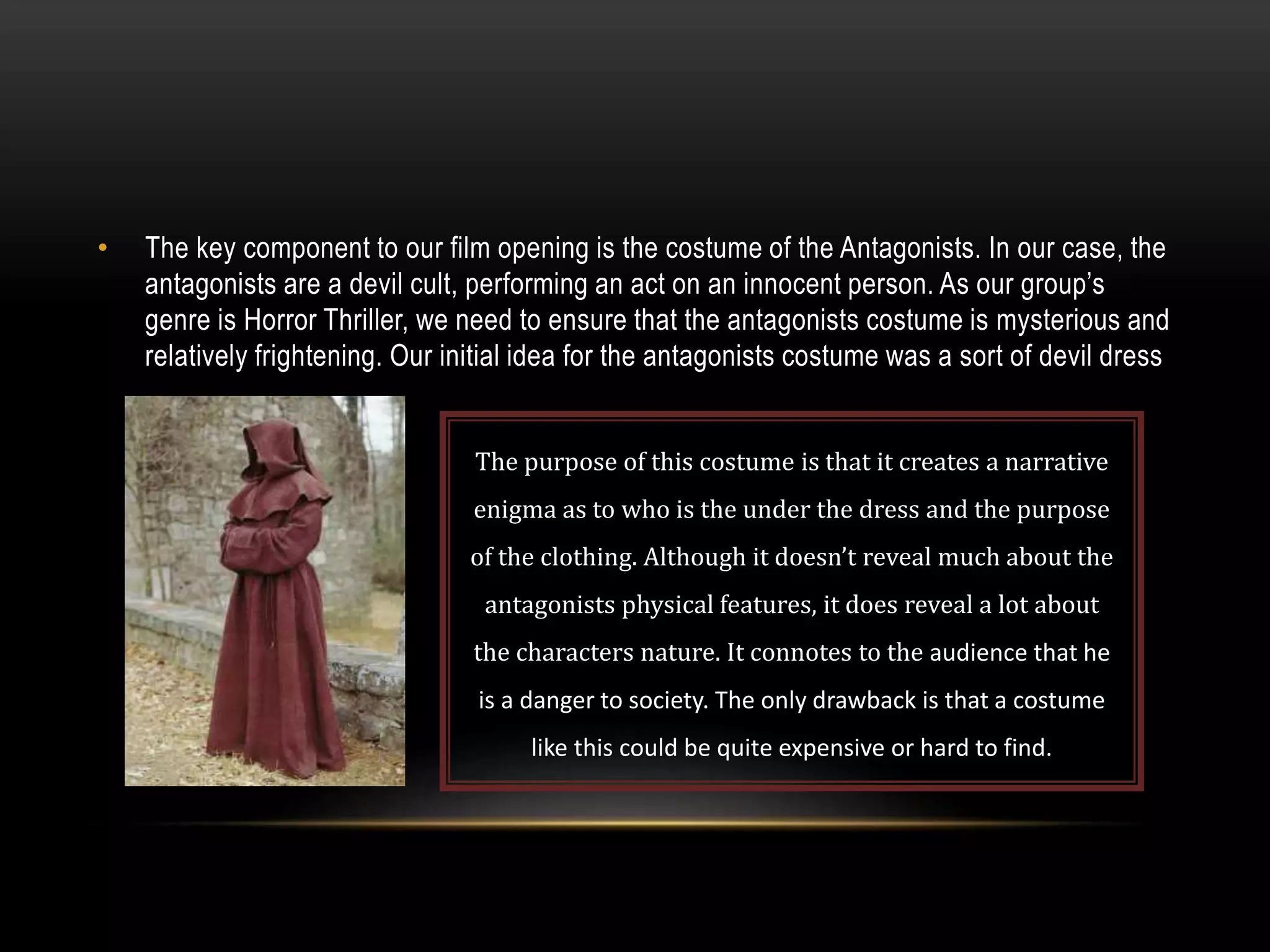 •

The key component to our film opening is the costume of the Antagonists. In our case, the
antagonists are a devil cult, performing an act on an innocent person. As our group’s
genre is Horror Thriller, we need to ensure that the antagonists costume is mysterious and
relatively frightening. Our initial idea for the antagonists costume was a sort of devil dress
The purpose of this costume is that it creates a narrative
enigma as to who is the under the dress and the purpose
of the clothing. Although it doesn’t reveal much about the

antagonists physical features, it does reveal a lot about
the characters nature. It connotes to the audience that he
is a danger to society. The only drawback is that a costume
like this could be quite expensive or hard to find.

 