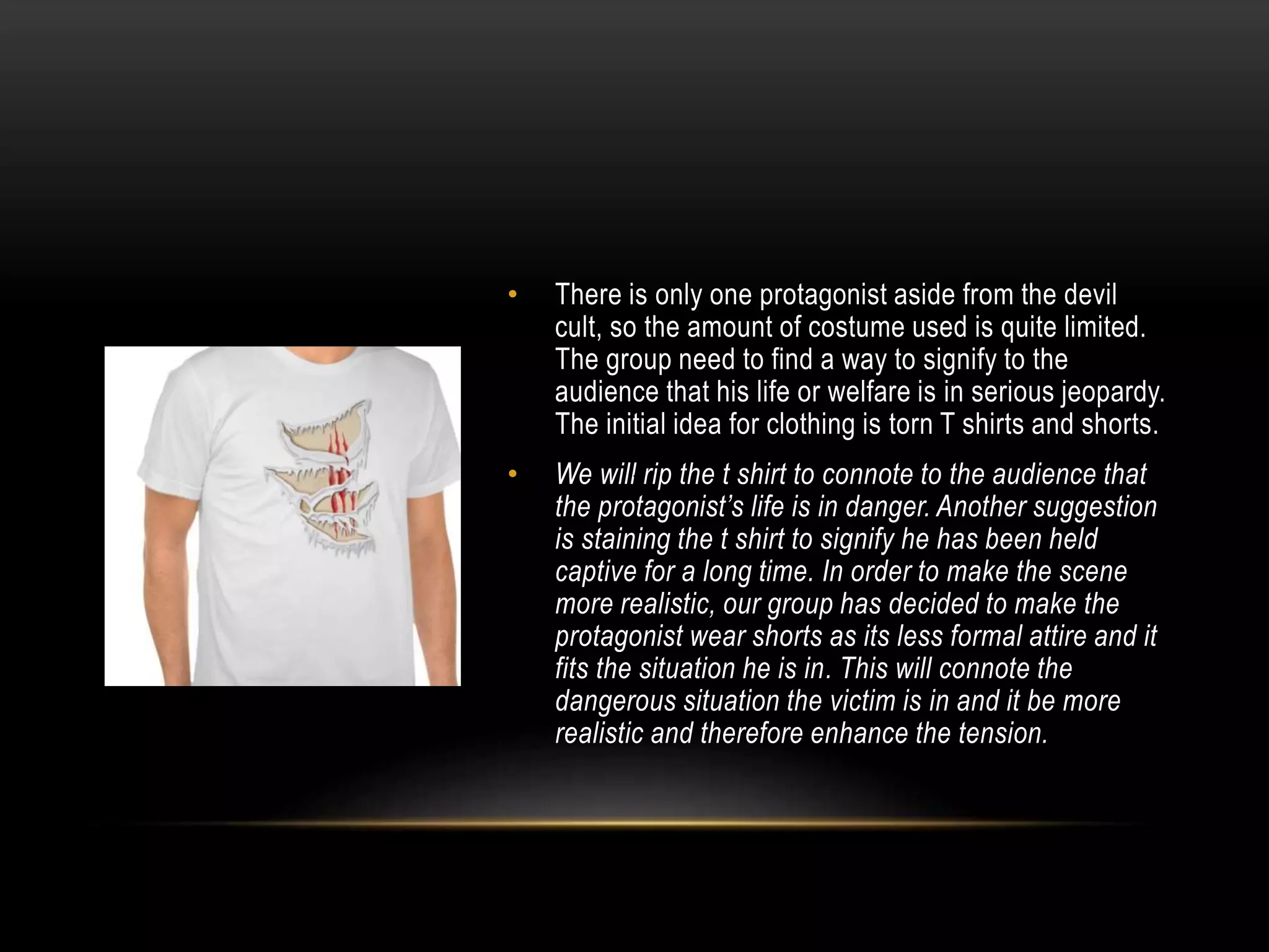 •

There is only one protagonist aside from the devil
cult, so the amount of costume used is quite limited.
The group need to find a way to signify to the
audience that his life or welfare is in serious jeopardy.
The initial idea for clothing is torn T shirts and shorts.

•

We will rip the t shirt to connote to the audience that
the protagonist’s life is in danger. Another suggestion
is staining the t shirt to signify he has been held
captive for a long time. In order to make the scene
more realistic, our group has decided to make the
protagonist wear shorts as its less formal attire and it
fits the situation he is in. This will connote the
dangerous situation the victim is in and it be more
realistic and therefore enhance the tension.

 