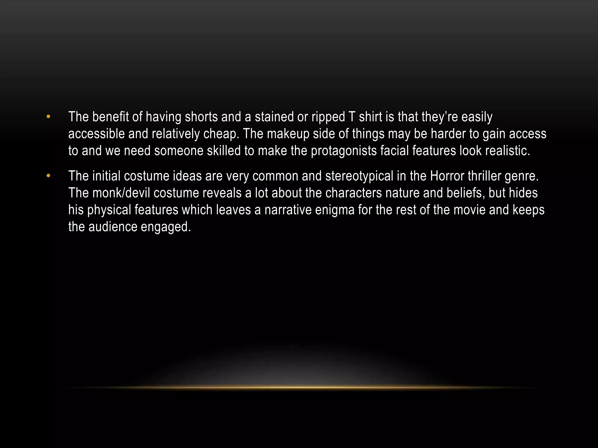 •

The benefit of having shorts and a stained or ripped T shirt is that they’re easily
accessible and relatively cheap. The makeup side of things may be harder to gain access
to and we need someone skilled to make the protagonists facial features look realistic.

•

The initial costume ideas are very common and stereotypical in the Horror thriller genre.
The monk/devil costume reveals a lot about the characters nature and beliefs, but hides
his physical features which leaves a narrative enigma for the rest of the movie and keeps
the audience engaged.

 