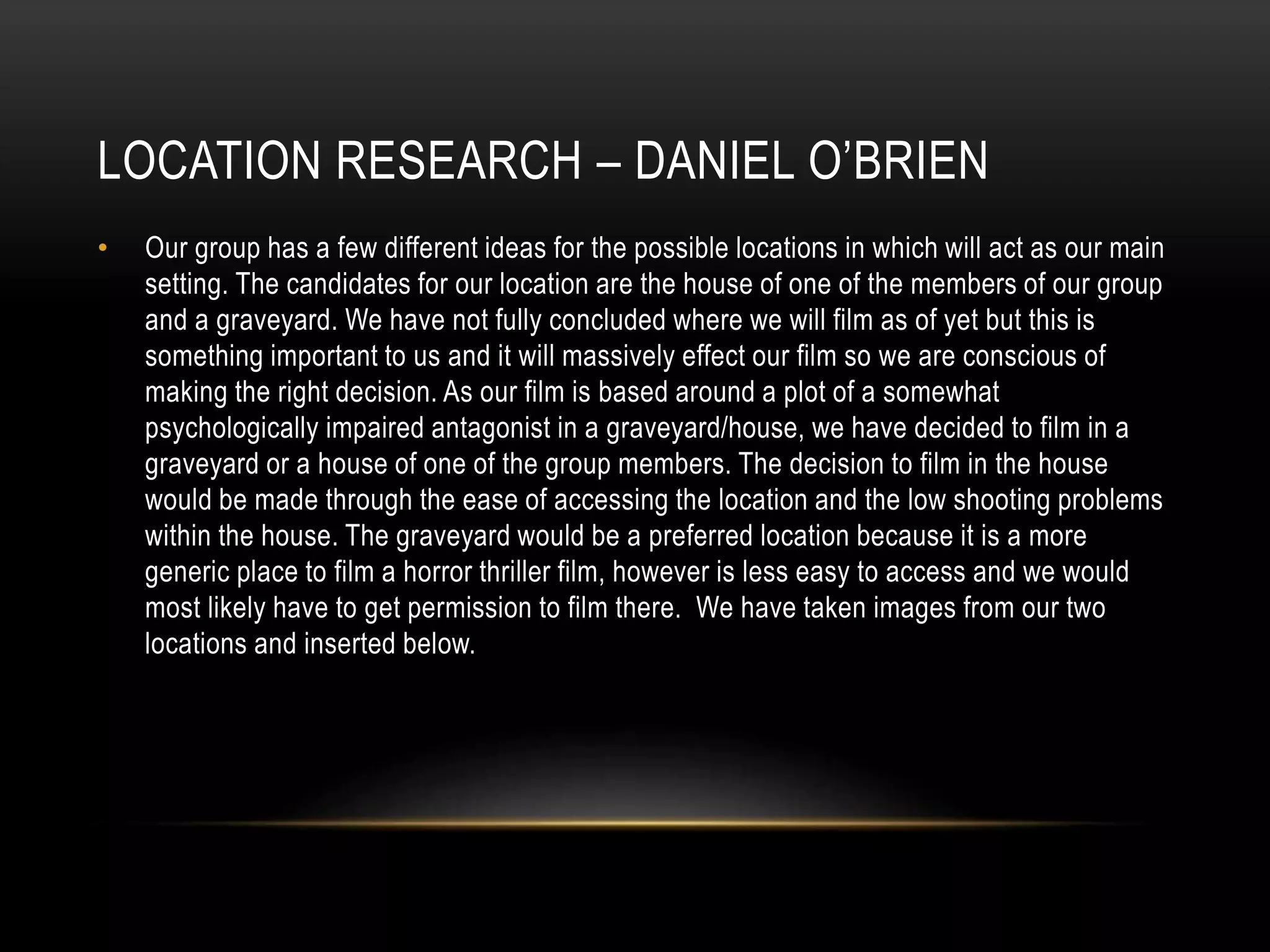 LOCATION RESEARCH – DANIEL O’BRIEN
•

Our group has a few different ideas for the possible locations in which will act as our main
setting. The candidates for our location are the house of one of the members of our group
and a graveyard. We have not fully concluded where we will film as of yet but this is
something important to us and it will massively effect our film so we are conscious of
making the right decision. As our film is based around a plot of a somewhat
psychologically impaired antagonist in a graveyard/house, we have decided to film in a
graveyard or a house of one of the group members. The decision to film in the house
would be made through the ease of accessing the location and the low shooting problems
within the house. The graveyard would be a preferred location because it is a more
generic place to film a horror thriller film, however is less easy to access and we would
most likely have to get permission to film there. We have taken images from our two
locations and inserted below.

 