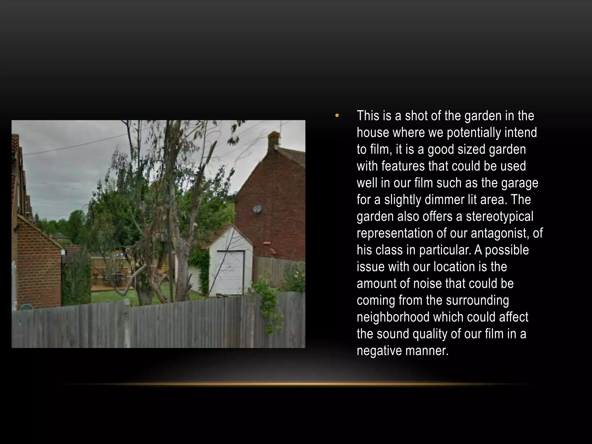 •

This is a shot of the garden in the
house where we potentially intend
to film, it is a good sized garden
with features that could be used
well in our film such as the garage
for a slightly dimmer lit area. The
garden also offers a stereotypical
representation of our antagonist, of
his class in particular. A possible
issue with our location is the
amount of noise that could be
coming from the surrounding
neighborhood which could affect
the sound quality of our film in a
negative manner.

 