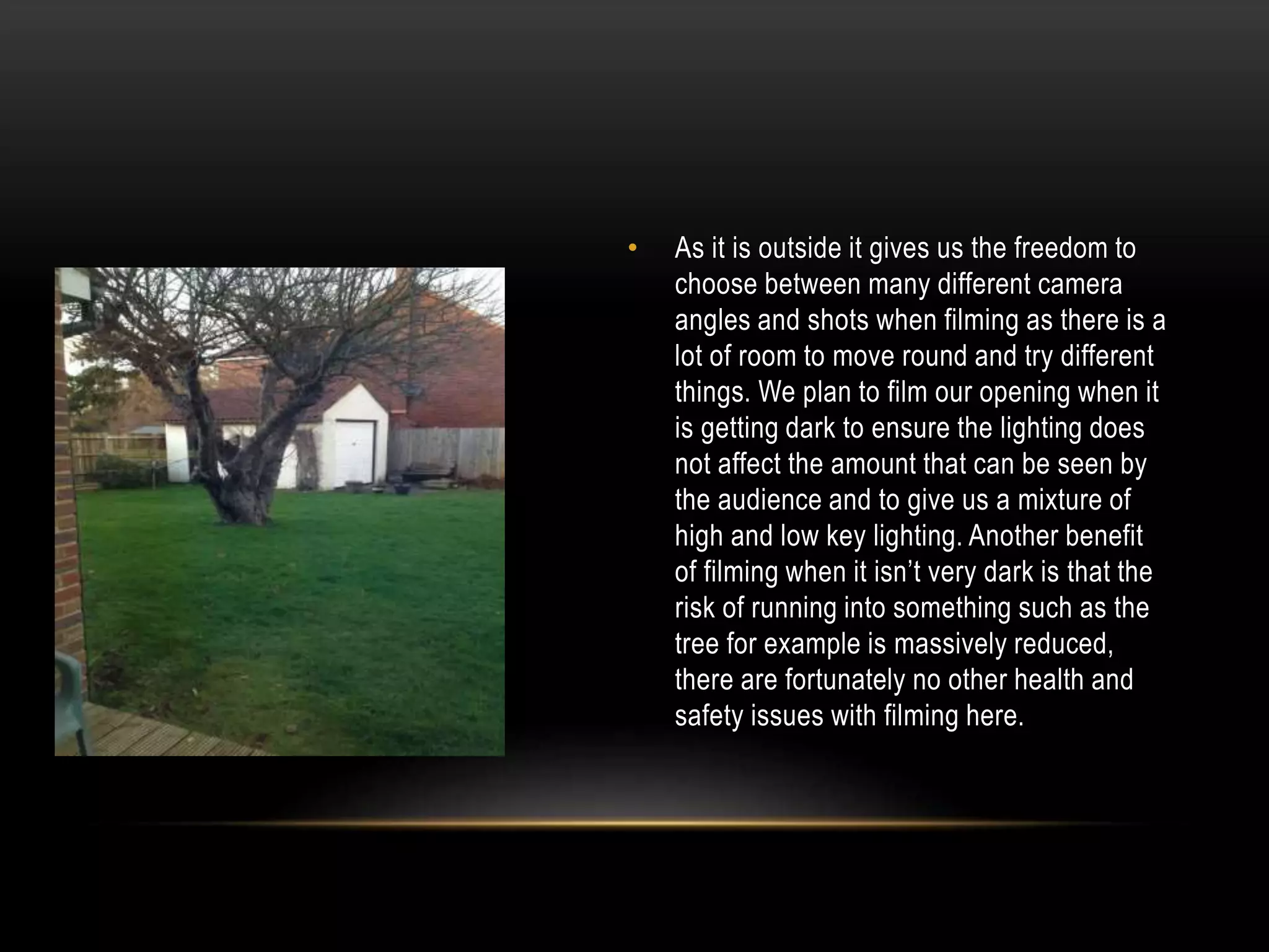 •

As it is outside it gives us the freedom to
choose between many different camera
angles and shots when filming as there is a
lot of room to move round and try different
things. We plan to film our opening when it
is getting dark to ensure the lighting does
not affect the amount that can be seen by
the audience and to give us a mixture of
high and low key lighting. Another benefit
of filming when it isn’t very dark is that the
risk of running into something such as the
tree for example is massively reduced,
there are fortunately no other health and
safety issues with filming here.

 