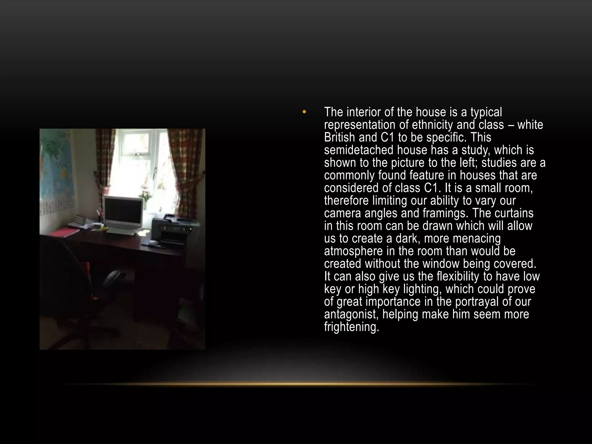 •

The interior of the house is a typical
representation of ethnicity and class – white
British and C1 to be specific. This
semidetached house has a study, which is
shown to the picture to the left; studies are a
commonly found feature in houses that are
considered of class C1. It is a small room,
therefore limiting our ability to vary our
camera angles and framings. The curtains
in this room can be drawn which will allow
us to create a dark, more menacing
atmosphere in the room than would be
created without the window being covered.
It can also give us the flexibility to have low
key or high key lighting, which could prove
of great importance in the portrayal of our
antagonist, helping make him seem more
frightening.

 