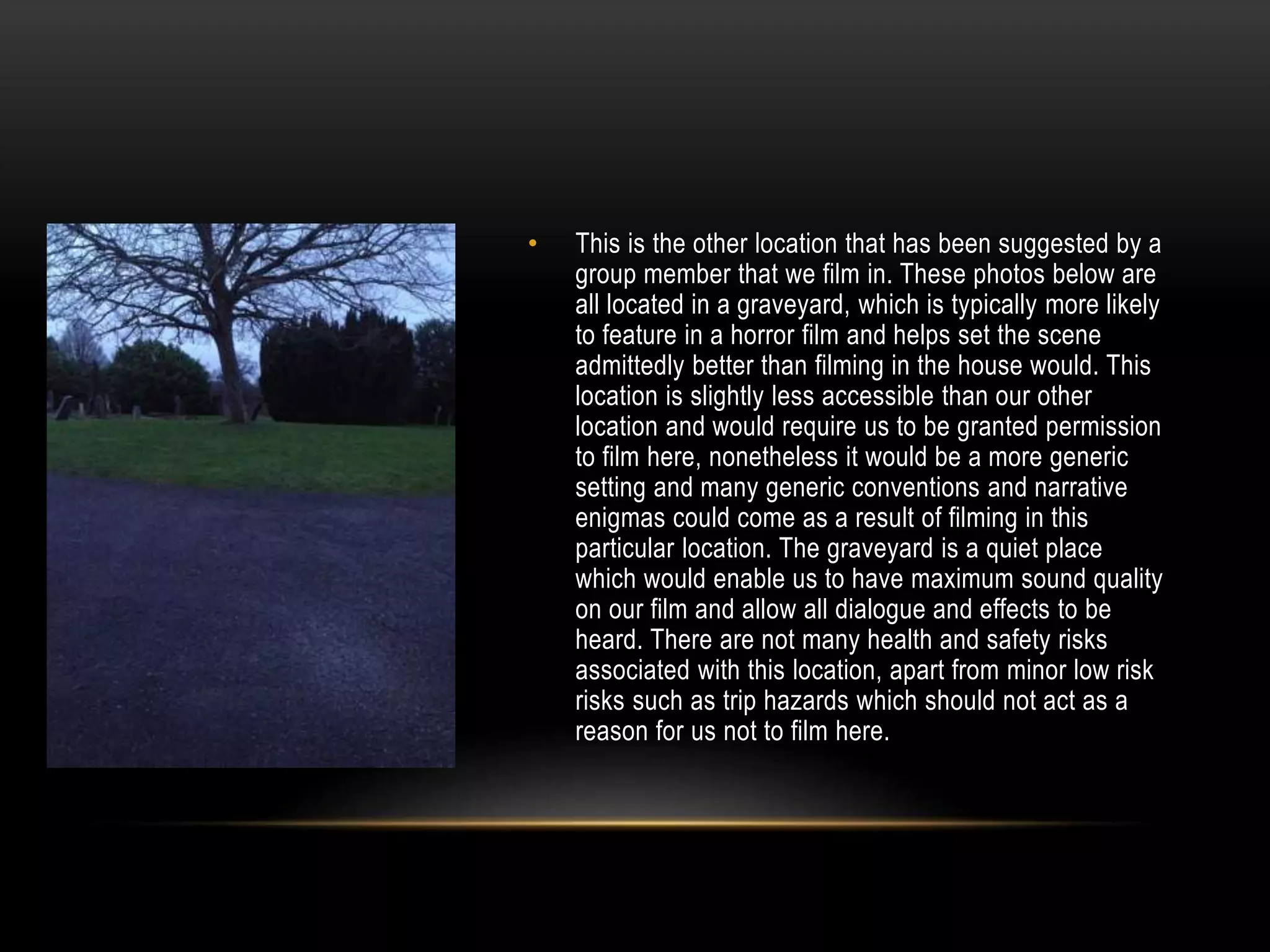 •

This is the other location that has been suggested by a
group member that we film in. These photos below are
all located in a graveyard, which is typically more likely
to feature in a horror film and helps set the scene
admittedly better than filming in the house would. This
location is slightly less accessible than our other
location and would require us to be granted permission
to film here, nonetheless it would be a more generic
setting and many generic conventions and narrative
enigmas could come as a result of filming in this
particular location. The graveyard is a quiet place
which would enable us to have maximum sound quality
on our film and allow all dialogue and effects to be
heard. There are not many health and safety risks
associated with this location, apart from minor low risk
risks such as trip hazards which should not act as a
reason for us not to film here.

 