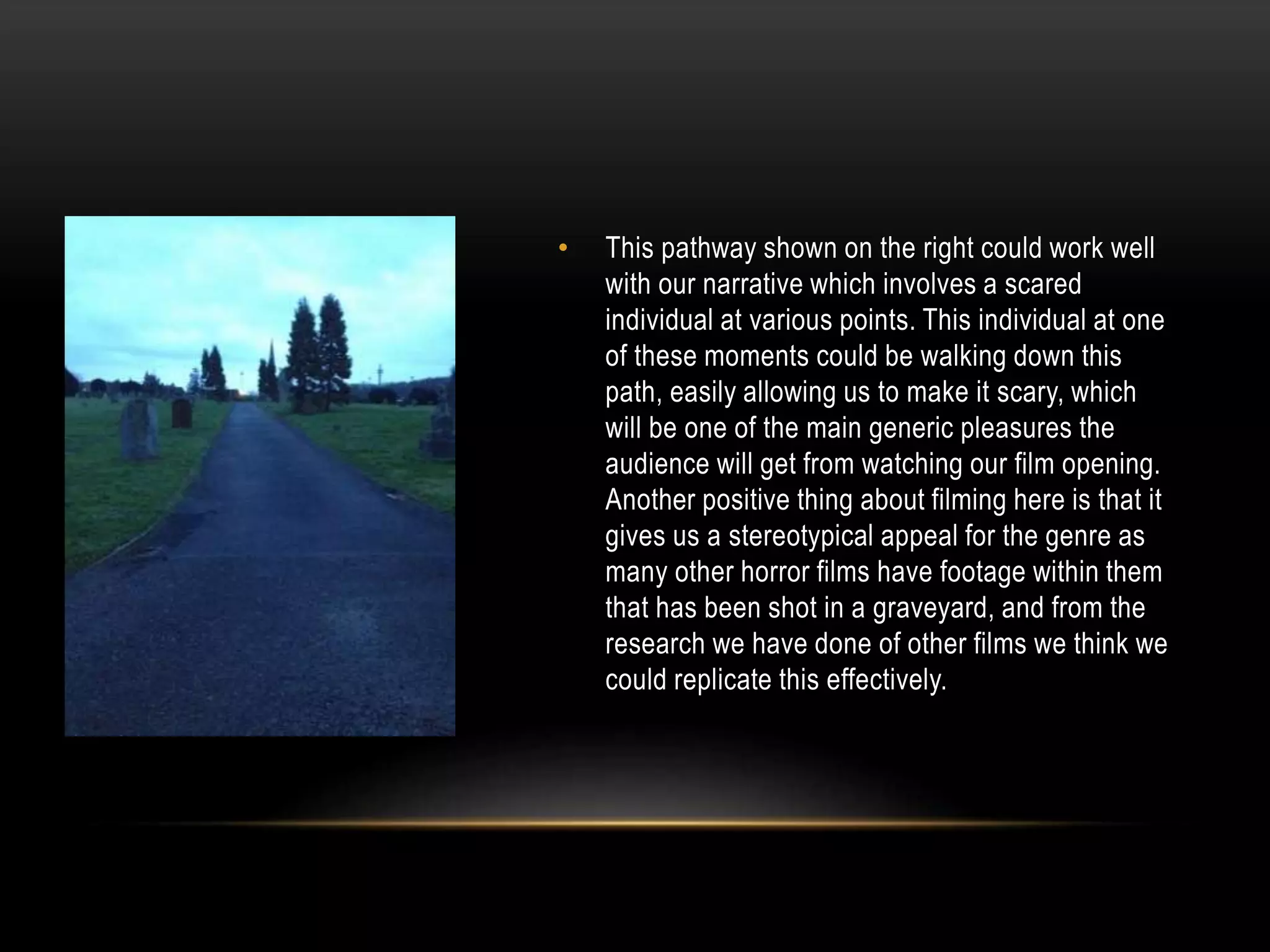 •

This pathway shown on the right could work well
with our narrative which involves a scared
individual at various points. This individual at one
of these moments could be walking down this
path, easily allowing us to make it scary, which
will be one of the main generic pleasures the
audience will get from watching our film opening.
Another positive thing about filming here is that it
gives us a stereotypical appeal for the genre as
many other horror films have footage within them
that has been shot in a graveyard, and from the
research we have done of other films we think we
could replicate this effectively.

 