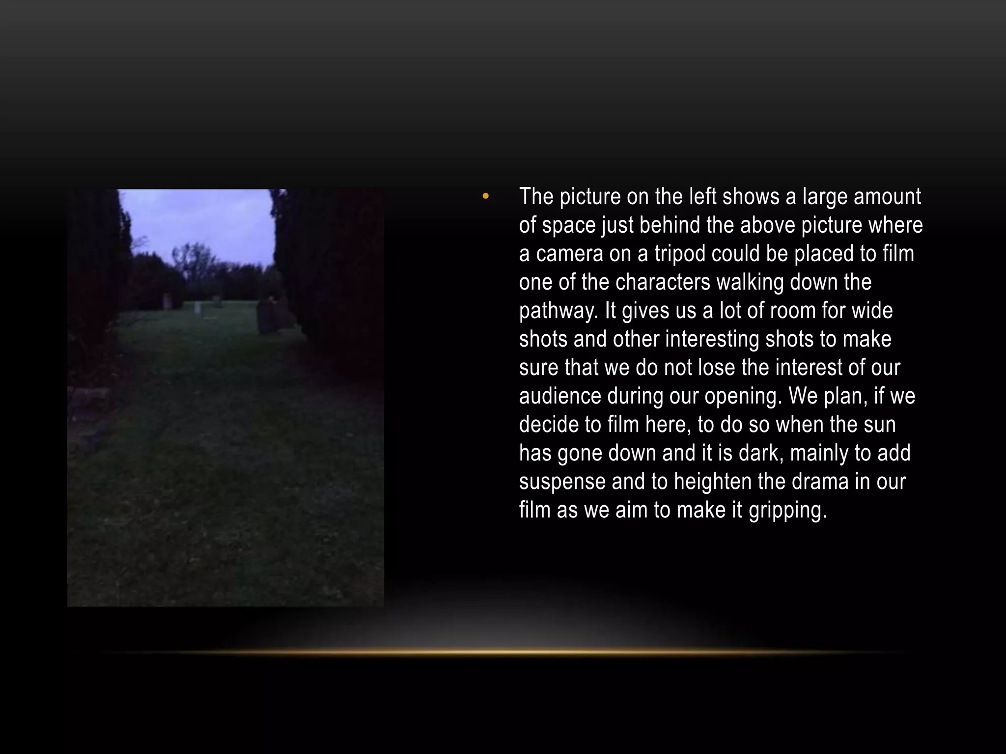•

The picture on the left shows a large amount
of space just behind the above picture where
a camera on a tripod could be placed to film
one of the characters walking down the
pathway. It gives us a lot of room for wide
shots and other interesting shots to make
sure that we do not lose the interest of our
audience during our opening. We plan, if we
decide to film here, to do so when the sun
has gone down and it is dark, mainly to add
suspense and to heighten the drama in our
film as we aim to make it gripping.

 