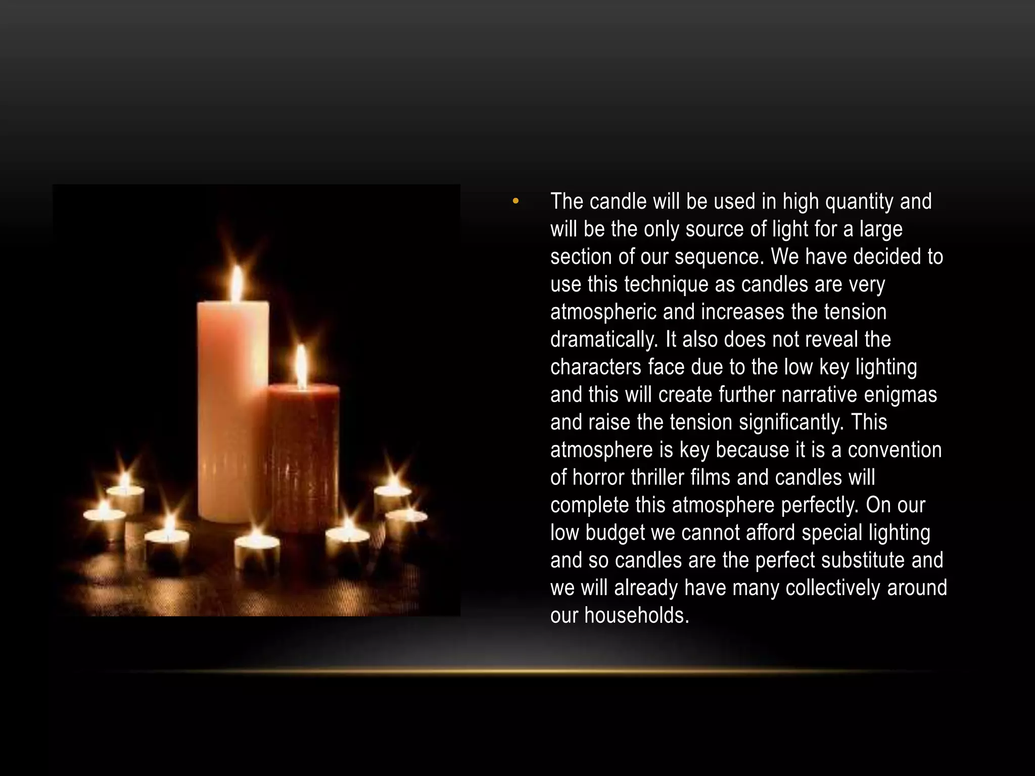 •

The candle will be used in high quantity and
will be the only source of light for a large
section of our sequence. We have decided to
use this technique as candles are very
atmospheric and increases the tension
dramatically. It also does not reveal the
characters face due to the low key lighting
and this will create further narrative enigmas
and raise the tension significantly. This
atmosphere is key because it is a convention
of horror thriller films and candles will
complete this atmosphere perfectly. On our
low budget we cannot afford special lighting
and so candles are the perfect substitute and
we will already have many collectively around
our households.

 