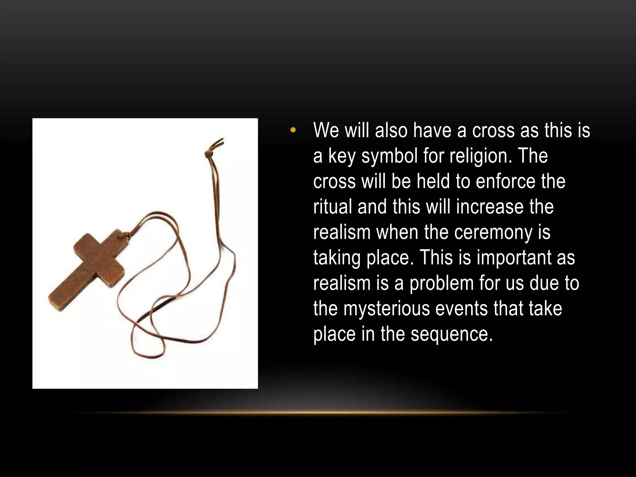 • We will also have a cross as this is
a key symbol for religion. The
cross will be held to enforce the
ritual and this will increase the
realism when the ceremony is
taking place. This is important as
realism is a problem for us due to
the mysterious events that take
place in the sequence.

 