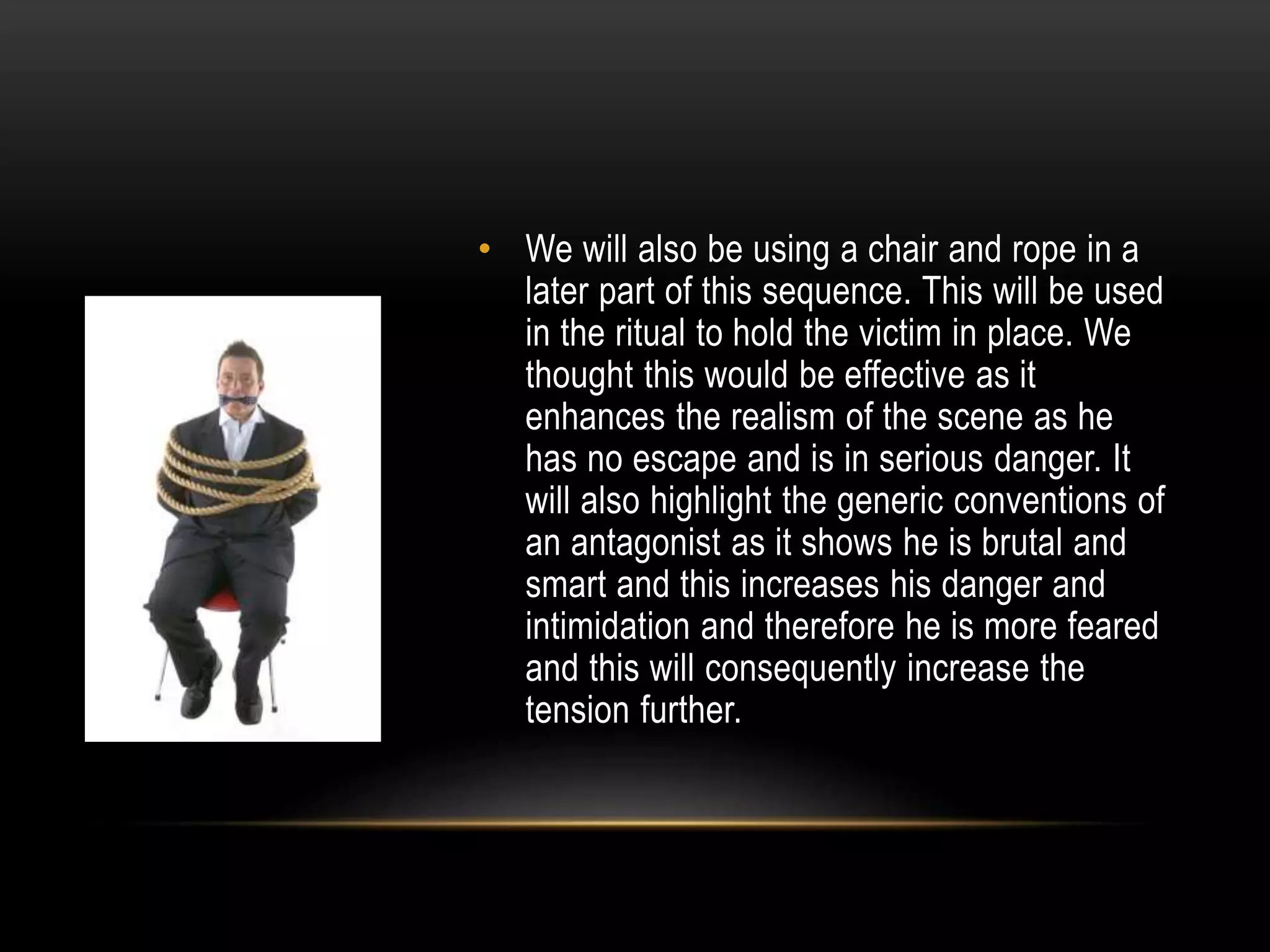 • We will also be using a chair and rope in a
later part of this sequence. This will be used
in the ritual to hold the victim in place. We
thought this would be effective as it
enhances the realism of the scene as he
has no escape and is in serious danger. It
will also highlight the generic conventions of
an antagonist as it shows he is brutal and
smart and this increases his danger and
intimidation and therefore he is more feared
and this will consequently increase the
tension further.

 