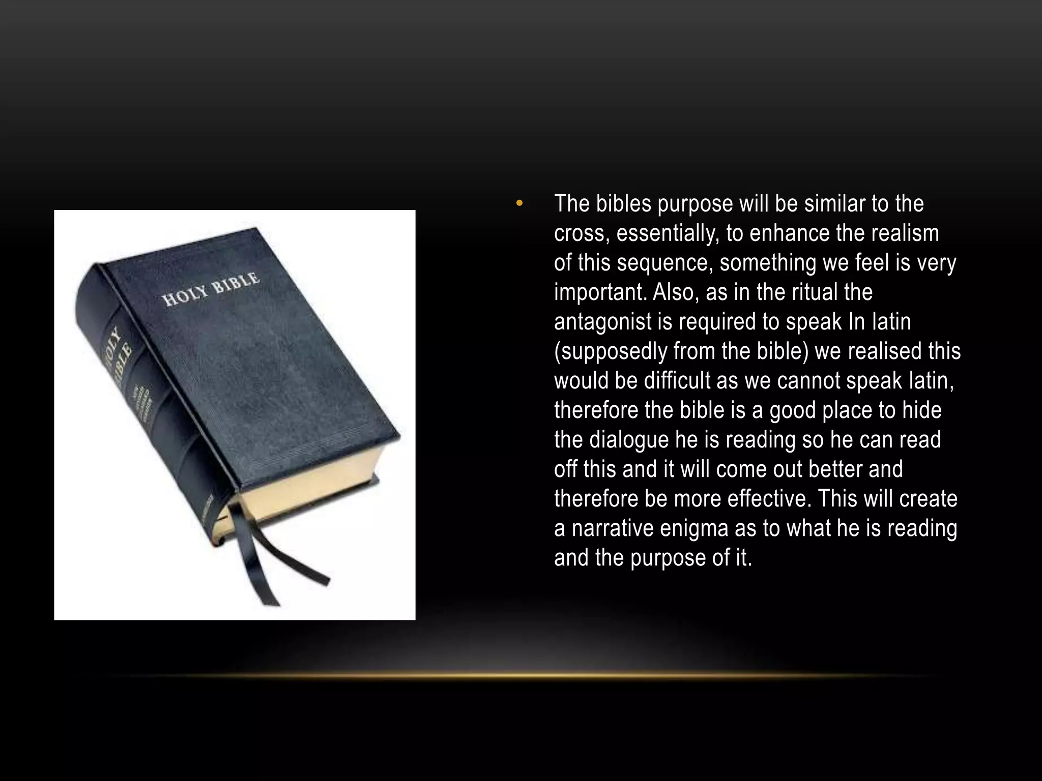 •

The bibles purpose will be similar to the
cross, essentially, to enhance the realism
of this sequence, something we feel is very
important. Also, as in the ritual the
antagonist is required to speak In latin
(supposedly from the bible) we realised this
would be difficult as we cannot speak latin,
therefore the bible is a good place to hide
the dialogue he is reading so he can read
off this and it will come out better and
therefore be more effective. This will create
a narrative enigma as to what he is reading
and the purpose of it.

 