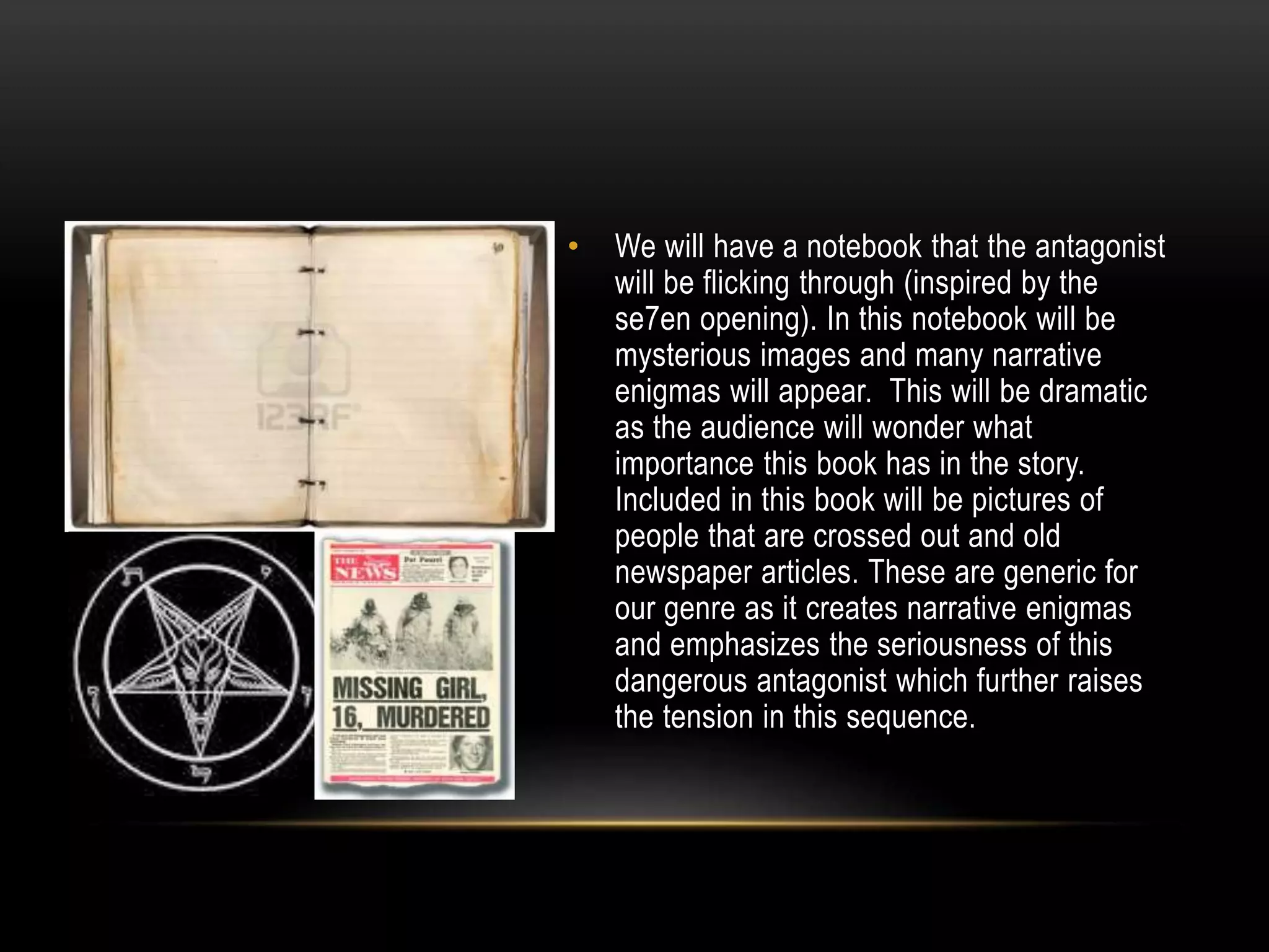•

We will have a notebook that the antagonist
will be flicking through (inspired by the
se7en opening). In this notebook will be
mysterious images and many narrative
enigmas will appear. This will be dramatic
as the audience will wonder what
importance this book has in the story.
Included in this book will be pictures of
people that are crossed out and old
newspaper articles. These are generic for
our genre as it creates narrative enigmas
and emphasizes the seriousness of this
dangerous antagonist which further raises
the tension in this sequence.

 