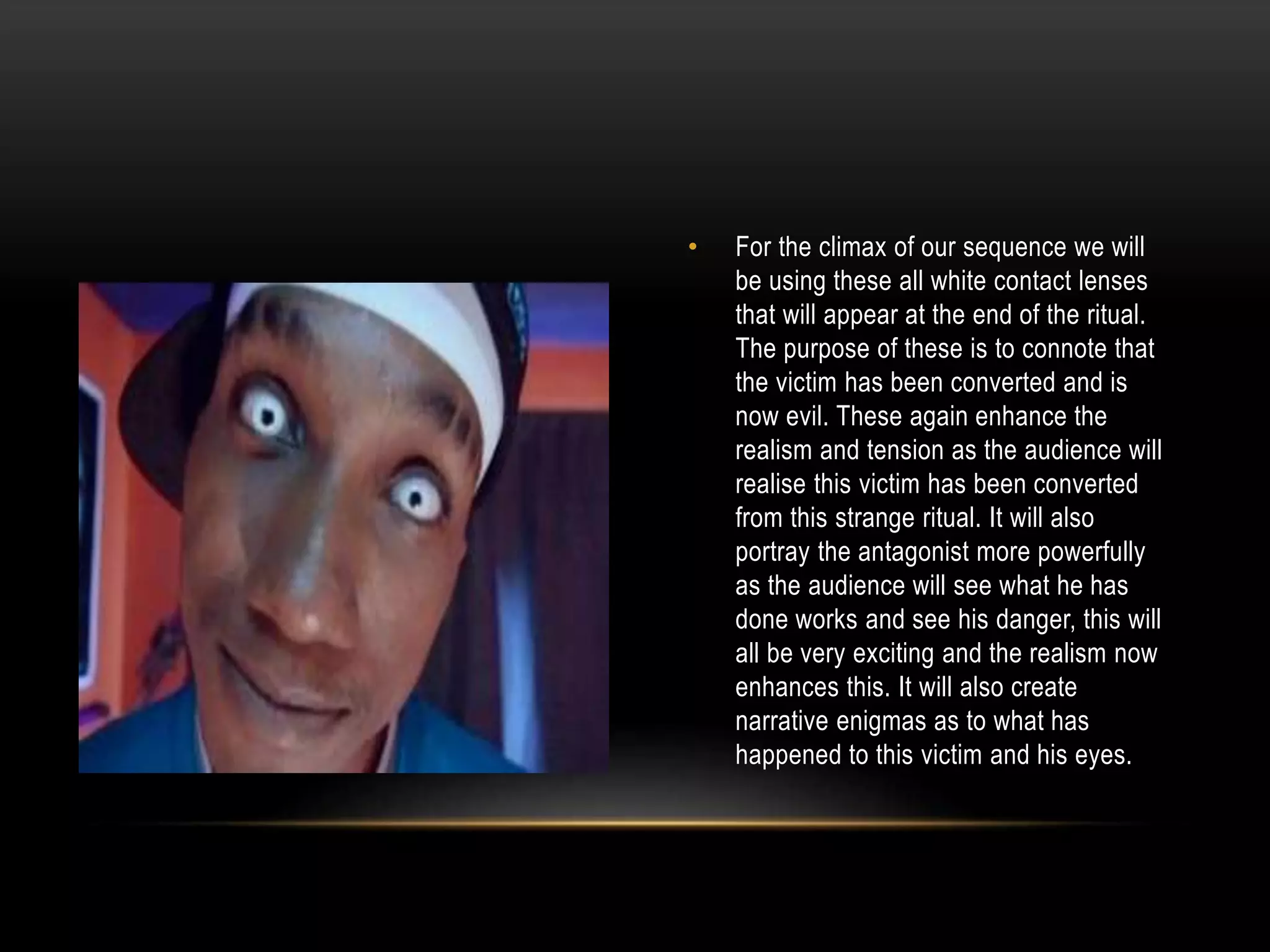 •

For the climax of our sequence we will
be using these all white contact lenses
that will appear at the end of the ritual.
The purpose of these is to connote that
the victim has been converted and is
now evil. These again enhance the
realism and tension as the audience will
realise this victim has been converted
from this strange ritual. It will also
portray the antagonist more powerfully
as the audience will see what he has
done works and see his danger, this will
all be very exciting and the realism now
enhances this. It will also create
narrative enigmas as to what has
happened to this victim and his eyes.

 