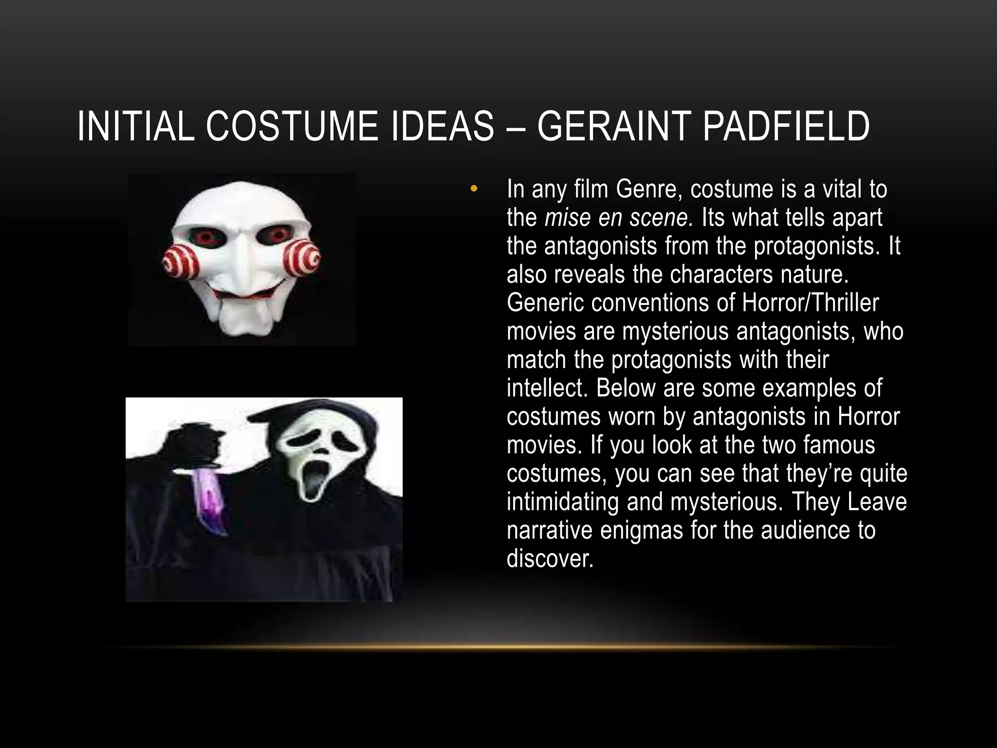 INITIAL COSTUME IDEAS – GERAINT PADFIELD
•

In any film Genre, costume is a vital to
the mise en scene. Its what tells apart
the antagonists from the protagonists. It
also reveals the characters nature.
Generic conventions of Horror/Thriller
movies are mysterious antagonists, who
match the protagonists with their
intellect. Below are some examples of
costumes worn by antagonists in Horror
movies. If you look at the two famous
costumes, you can see that they’re quite
intimidating and mysterious. They Leave
narrative enigmas for the audience to
discover.

 