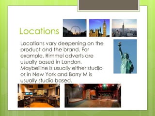 Locations 
Locations vary deepening on the 
product and the brand. For 
example, Rimmel adverts are 
usually based in London, 
Maybelline is usually either studio 
or in New York and Barry M is 
usually studio based. 
 