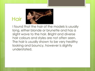 Hair 
I found that the hair of the models is usually 
long, either blonde or brunette and has a 
slight wave to the hair. Bright and diverse 
hair colours and styles are not often seen. 
The hair is usually shown to be very healthy 
looking and bouncy, however is slightly 
understated. 
 