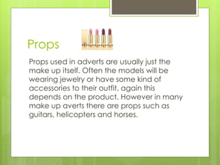 Props 
Props used in adverts are usually just the 
make up itself. Often the models will be 
wearing jewelry or have some kind of 
accessories to their outfit, again this 
depends on the product. However in many 
make up averts there are props such as 
guitars, helicopters and horses. 
 