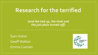 Research for the terrified
(and the tied up, the tired and
the just plain turned-off)
Sam Aston
Geoff Walton
Emma Coonan
 