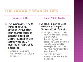 Synonyms & OR                     Search Within Results

   Use synonyms--try to               A little known or used
    think of several                    feature is Google’s
    different ways that                 Search Within Results.
    your search term or                  just go to the bottom of
                                          your results page, select
    concept could be                      Search Within
    stated. Combine the                   Results, type in an
    terms with or. Or                     additional word or phrase
    must be in caps or it                 to make your results
                                          more specific and now
    is ignored.                           you have fewer results to
       Example: Compare                  look through!
        multicultural to cultural        Example: Compare
        diversity.                        Hawaii to results within:
                                          big island.
 