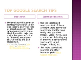 Site Search                 Specialized Searches

   Did you know that you can         Use the specialized
    restrict your search to just       searches. Most of them
    one specific site? This kind       are right there above the
    of search comes in handy           search box and they can
    when you are pretty sure
    the information exists on          really save you time:
    a site, but you can’t find         Images, Video, News, Map
    it. To use it, enter your          s, and more. Selecting any
    search tem(s) and site:            of these will narrow down
    sitedomain.                        your search to just
       Example: Compare "mla          images, videos, etc.
        style" to "mla style"
        site:libguides.com.edu.        For more specialized
                                       searches and other
                                       features, go to More
                                       Google Products.
 