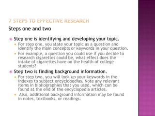Steps one and two
   Step one is identifying and developing your topic.
       For step one, you state your topic as a question and
        identify the main concepts or keywords in your question.
       For example, a question you could use if you decide to
        research cigarettes could be, what effect does the
        intake of cigarettes have on the health of college
        students?
   Step two is finding background information.
       For step two, you will look up your keywords in the
        indexes to subject encyclopedias. Note any relevant
        items in bibliographies that you used, which can be
        found at the end of the encyclopedia articles.
        Also, additional background information may be found
        in notes, textbooks, or readings.
 