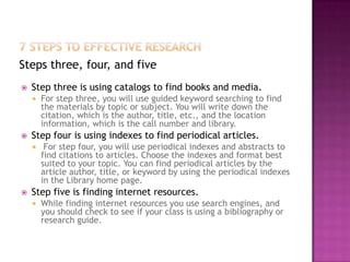 Steps three, four, and five
   Step three is using catalogs to find books and media.
       For step three, you will use guided keyword searching to find
        the materials by topic or subject. You will write down the
        citation, which is the author, title, etc., and the location
        information, which is the call number and library.
   Step four is using indexes to find periodical articles.
        For step four, you will use periodical indexes and abstracts to
        find citations to articles. Choose the indexes and format best
        suited to your topic. You can find periodical articles by the
        article author, title, or keyword by using the periodical indexes
        in the Library home page.
   Step five is finding internet resources.
       While finding internet resources you use search engines, and
        you should check to see if your class is using a bibliography or
        research guide.
 
