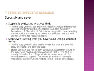 Steps six and seven
   Step six is evaluating what you find.
        In this step you will see How to Critically Analyze Information
        Sources and Distinguishing Scholarly from Non-Scholarly
        Periodicals: A Checklist of Criteria for suggestion on evaluating
        the authority and quality of books and articles that you will
        use for writing for research paper.
   Step seven is citing what you have found using a standard
    format.
      In this step you will give credit where it’s due and you will
      cite, or record, the sources used.
     Styles you can use for Modern Language Association (MLA) or
      the American Psychological Association (APA). The MLA is
      usually intended for college students to use as an aid for
      writing research papers. The APA is an authoritative style
      manual for anyone who is writing in the field of psychology.
 