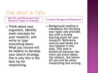 Identify and Document Your
 Research Topic or Problem    Conduct Background Research

   Think about your             Background reading is
    argument, identify            mandatory for focusing
                                  your topic and provides
    main concepts for             you with a strong
    your research, and            starting point for your
    write or type                 research. Reference
    everything down.              sources and books are
                                  very helpful in this
    What you record will          step. This step is
    be helpful to develop         beneficial because the
    your search strategy,         more you know about
    this is why this is the       the subject, the better
    best tip for                  off you will be when
                                  researching and writing.
    researching.
 
