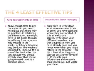 Give Yourself Plenty of Time     Document Your Search Thoroughly


   Allow enough time to get            Make sure to write down
    the materials you need.              what resources (electronic
    Anticipate that there may            or print) you have used and
    be problems in retrieving            where they are located. If
    the information. You might           it is an electronic
    have to get books through            source, write down your
    interlibrary loan, a journal         different searches. You
    may missing in the                   won't duplicate work you
    stacks, or Library database          have already done and you
    may be down the weekend              never know when you might
    you need it. I believe this is       return to the resource. This
    one of the least effective           tip is basically citing your
    tips because you should              sources but a lower level of
    already know that you’re             it. If you cite your
    going to need time, it is            information and research
    common sense.                        than this tip will just waste
                                         your time.
 
