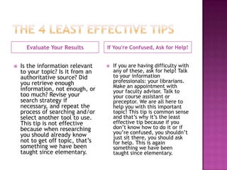 Evaluate Your Results        If You're Confused, Ask for Help!


   Is the information relevant       If you are having difficulty with
    to your topic? Is it from an       any of these, ask for help! Talk
    authoritative source? Did          to your information
    you retrieve enough                professionals: your librarians.
                                       Make an appointment with
    information, not enough, or        your faculty advisor. Talk to
    too much? Revise your              your course assistant or
    search strategy if                 preceptor. We are all here to
    necessary, and repeat the          help you with this important
    process of searching and/or        topic! This tip is common sense
    select another tool to use.        and that’s why it’s the least
    This tip is not effective          effective tip because if you
    because when researching           don’t know how to do it or if
    you should already know            you’re confused, you shouldn’t
                                       just sit there, you should ask
    not to get off topic, that’s       for help. This is again
    something we have been             something we have been
    taught since elementary.           taught since elementary.
 