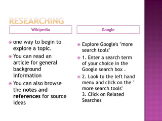 Wikipedia                    Google


 one way to begin to        Explore Google's "more
  explore a topic.            search tools"
 You can read an            1. Enter a search term
  article for general         of your choice in the
  background                  Google search box .
  information                2. Look to the left hand
 You can also browse         menu and click on the "
  the notes and               more search tools"
  references for source       3. Click on Related
                              Searches
  ideas
 