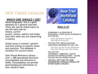 WHICH ONE SHOULD I USE?
World Geography: this is a great
database for a general overview.
There will also be linked topics on                  What is it?
the left hand side for
history, current                       •   A database is a collection of
events, culture, politics and media.       information, which can be accessed on
Start here when you are researching        the Internet.
a country.                                 • Some databases require a
                                               subcription to access.
Global issues in context: contains     •   The New Trier library purchases
                                           subscription databases for your use.
overview articles on specific issues
                                           • You have access to the databases
and countries. This database is                from the library and from home.
excellent for current events.
                                       •   You will find
                                           newspapers, magazines, journal
Gale Virtual Reference Library: –          articles and reference books - usually
over 1, 000 specialized electronic         full text and all reliable sources.
encyclopedias and reference e-         •   YOU WILL NOT FIND THE SAME
books. Encyclopedias can provide           INFORMATION THROUGH GOOGLE OR
                                           OTHER SEARCH ENGINES
good background information on
your research topic.
 