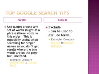 Quotes                          Exclude

   Use quotes around any           Exclude
    set of words sought as a         - can be used to
    phrase (these words in
    this order). This is             exclude terms,
    especially useful when              Example: Compare
    searching for proper                 Matisse to Matisse –
    names so you don’t get               network.
    results where the two
    words are on the page
    but unrelated.
       Example: Compare
        Gerald Ford to "Gerald
        Ford".
 