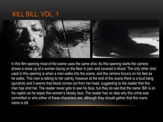 KILL BILL: VOL. 1
In this film opening most of the scene uses the same shot. As this opening starts the camera
shows a close up of a women laying on the floor in pain and covered in blood. The only other shot
used in this opening is when a man walks into the scene, and the camera focus’s on his feet as
he walks. This man is talking to her calmly, however at the end of the scene there is a loud bang
(gunshot) and it seems that blood comes out from her head, suggesting to the reader that this
man has shot her. The reader never gets to see his face, but they do see that the name ‘Bill’ is on
his napkin as he wipes this women’s bloody face. The reader has no idea why this crime was
committed or who either of these characters are, although they should gather that this mans
name is bill.
 