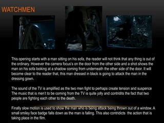 WATCHMEN
This opening starts with a man sitting on his sofa, the reader will not think that any thing is out of
the ordinary. However the camera focus’s on the door from the other side and a shot shows the
man on his sofa looking at a shadow coming from underneath the other side of the door. It will
become clear to the reader that, this man dressed in black is going to attack the man in the
dressing gown.
The sound of the TV is amplified as the two men fight to perhaps create tension and suspence
The music that is men’t to be coming from the TV is quite jolly and contridits the fact that two
people are fighting each other to the death.
Finally slow motion is used to show the man who is being attack being thrown out of a window. A
small smiley face badge falls down as the man is falling. This also contridicts the action that is
taking place in the film.
 
