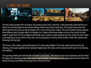 LORD OF WAR
This film opening starts off in a factory, the camera zooms into a machine. It then becomes clear that this is a
factory for making bullets as the camera follows behind one bullet In particular. This bullet moves down the
factory belt line and ends up being shipped off in a box among other bullets. The box of bullets travels between
three different sets of people after it is shipped out. It seems that these bullets end up in the control of what
readers might think of to be a illegal small private army. It doesn’t seem legal as the men at the end don’t seem
to be wearing an army uniform of any sort, and a young boy is shot by the the bullet in which the camera was
following from the start.
The music in this video is quite slow paced, but is also quite uplifting. The music used could be said to be
relaxing, which goes against what is actually happening in the video, as the actual content seen is not relaxing
and uplifting.
The opening credits start with the title of the film ‘Lord of war’. The various actors and producers are then listed
throughout the opening as their titles fade in and out slowly. The opening credits stop as the camera follows the
barrel of the gun just before the young man is shot at the end.
 