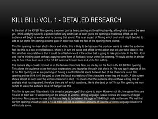 KILL BILL: VOL. 1 - DETAILED RESEARCH
At the start of the Kill Bill film opening a women can be heard panting and breathing heavily, although she cannot be seen
yet. I think applying sound to a picture before any action can be seen gives the opening a mysterious effect, as the
audience will begin to wonder what is causing that sound. This is an aspect of filming which Josh and I might decided to
add to our crime film opening at some point in order too make the feel of the opening more intense.
This film opening has been shot in black and white, this is likely to be because the producer wants to make the audience
feel like this is a past event/flashback, which is in turn the cause and effect for the action that will later take place in the
film. Another interpretation is that it could be a flash-forward of the action that is going to take place later In the film. Josh
and I we’re thinking about perhaps applying some form of flashback to our crime film opening. We could do this in similar
way to how it has been done in the Kill Bill opening through black and white film editing.
The camera stays closely zoomed in on the female character’s face, as she lay on the floor in the Kill Bill film opening.
This allows the audience to see her facial expressions and recognise the pain that she is in. We may apply aspects of this
to our film opening as we are planning on having a confrontational scene between two of the characters in our film
opening and we think it will be good to show the facial expressions of the characters when they are in pain. A title screen
shows almost as soon after the women character is shot. This means that the audience does not have a long time to
analysis what has happened, therefore they are left which questions, like is she dead or not? In our film opening we may
decide to leave the audience on a cliff hanger like this.
This film is age rated 18 so clearly it is aimed at people aged 18 or above to enjoy. However not all crime genre films are
18 a lot of them are 15’s depending on the amount of violence, strong language, sexual scenes and aspects of illegal
behaviour. Most people who see this film are likely to be between the ages of 18-40 both male and female. We feel that
our film opening should be rated a 15 as there will not be excessive amounts of violence or strong language however it
will include some.
 