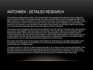 WATCHMEN - DETAILED RESEARCH
The watchmen opening scene is shot in very low level light, this emphasise's the dark feel which it seems this
scene in trying to create. It is clear that one man has come to kill the other and both are prepared to fight to the
death, which in turn is dark as murder is on of the worst crimes that a human being can commit, not only in terms
of the law but also in terms of norms and morals. We may use a lower level of lighting for our confrontational
scene in our film opening, as we feel that this could make it more dramatic and perhaps a little bit more sinister,
in turn the audience we be easily able to fit our film opening into the crime genre.
The audience never manages to see the face of the attacker in this film opening. This leaves them with questions
such as who is this attacker? Why did he want to kill this man? Why was the other man not surprised? Was he
expecting this attack? What is the past of these two men? These questions will make the audience want to
continue watching as they will want to find the answers to them through watching the film. We therefore may use
a similar aspect in our film opening, leaving the audience with an unanswered question. For example perhaps
someone will try to kill our main character but the audience will not find out why.
The camera shot often focus’s on the weapons which these two characters try to use against each other in this
film opening, this emphasise's the fact that this is a crime film as guns and knifes are often associated with
criminal behaviour in modern society.
The target audience for this film is clearly people at the age of 18 or above as this is the age classification of the
film itself. However it is likely that the age range between most of the audience is between 18-40. Both males
and females will watch films that are largely based round the crime genre such as watchmen, as crime is a very
real and continuing issue that occurs in modern day life and society in all different areas of the world.
 