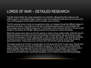 LORDS OF WAR – DETAILED RESEARCH
This film doesn’t follow the usual conventions of a crime film, although this film is about a man
trafficing guns it is not always illegal. However much of the audience would see it as a crime as this
man is acting against moral values and the unwritten rules of society.
This film opening focus’s mainly on one particular bullet, as it passes through the different stages of
production and travel. The audience is left with unanswered questions like, is this all legal? Are
these people at the end fighting a legal war? It would seen to the audience that this is a crime as the
people in this factory are willingly making products that will later be used to kill people.
Black title screens have been put into this opening in order to show credits briefly, whilst the camera
switches between the process of travel and production of these bullets. We are thinking of using
black title cut anyways in our film opening also in order to show the credits. This gives the audience
a chance to focus on the credits without being sidetracked from the action which may be taking
place behind them, if they were to be running in time with the film opening footage itself.
The target audience for this film is people aged 15 and above due to the 15 age rating. People most
likely to watch this film are likely to be between the ages of 15 and 40, as I have concluded that
people between these ages are the ones who are most likely to be interested in the action which a
crime based film brings. Our film opening will target audiences between these ages similarly
because it will contain some unanswered questions, a bit of violence and some strong language.
 