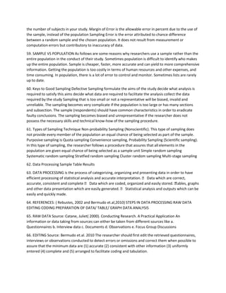 the number of subjects in your study. Margin of Error is the allowable error in percent due to the use of
the sample, instead of the population Sampling Error is the error attributed to chance difference
between a random sample and the chosen population. It does not result from measurement or
computation errors but contributory to inaccuracy of data.
59. SAMPLE VS POPULATION As follows are some reasons why researchers use a sample rather than the
entire population in the conduct of their study. Sometimes population is difficult to identify who makes
up the entire population. Sample is cheaper, faster, more accurate and can yield to more comprehensive
information. Getting the population is too costly in terms of human resources and other expenses, and
time consuming. In population, there is a lot of error to control and monitor. Sometimes lists are rarely
up to date.
60. Keys to Good Sampling Defective Sampling formulate the aims of the study decide what analysis is
required to satisfy this aims decide what data are required to facilitate the analysis collect the data
required by the study Sampling that is too small or not a representative will be biased, invalid and
unreliable. The sampling becomes very complicate if the population is too large or has many sections
and subsection. The sample (respondents) should have common characteristics in order to eradicate
faulty conclusions. The sampling becomes biased and unrepresentative if the researcher does not
possess the necessary skills and technical know-how of the sampling procedure.
61. Types of Sampling Technique Non-probability Sampling (Nonscientific). This type of sampling does
not provide every member of the population an equal chance of being selected as part of the sample.
Purposive sampling is Quota sampling Convenience sampling, Probability Sampling (Scientific sampling).
In this type of sampling, the researcher follows a procedure that assures that all elements in the
population are given equal chance of being selected as a sample unit Simple random sampling
Systematic random sampling Stratfied random sampling Cluster random sampling Multi-stage sampling
62. Data Processing Sample Table Results
63. DATA PROCESSING is the process of categorizing, organizing and presenting data in order to have
efficient processing of statistical analysis and accurate interpretation.  Data which are correct,
accurate, consistent and complete  Data which are coded, organized and easily stored. Tables, graphs
and other data presentation which are easily generated.  Statistical analysis and outputs which can be
easily and quickly made.
64. REFERENCES: ( Rebustes, 2002 and Bermudo et.al,2010) STEPS IN DATA PROCESSING RAW DATA
EDITING CODING PREPARATION OF DATA/ TABLE/ GRAPH DATA ANALYSIS
65. RAW DATA Source: Catane, Juliet( 2000). Conducting Research. A Practical Application An
information or data taking from sources can either be taken from different sources like a.
Questionnaires b. Interview data c. Documents d. Observations e. Focus Group Discussions
66. EDITING Source: Bermudo et.al. 2010 The researcher should first edit the retrieved questionnaires,
interviews or observations conducted to detect errors or omissions and correct them when possible to
assure that the minimum data are (1) accurate (2) consistent with other information (3) uniformly
entered (4) complete and (5) arranged to facilitate coding and tabulation.
 