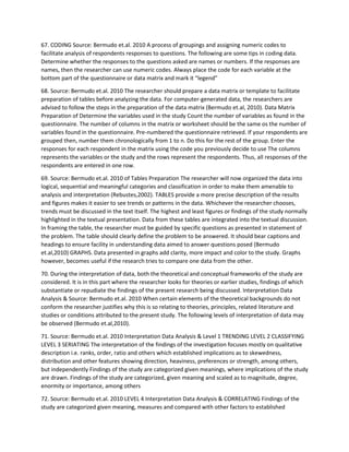 67. CODING Source: Bermudo et.al. 2010 A process of groupings and assigning numeric codes to
facilitate analysis of respondents responses to questions. The following are some tips in coding data.
Determine whether the responses to the questions asked are names or numbers. If the responses are
names, then the researcher can use numeric codes. Always place the code for each variable at the
bottom part of the questionnaire or data matrix and mark it “legend”
68. Source: Bermudo et.al. 2010 The researcher should prepare a data matrix or template to facilitate
preparation of tables before analyzing the data. For computer-generated data, the researchers are
advised to follow the steps in the preparation of the data matrix (Bermudo et.al, 2010). Data Matrix
Preparation of Determine the variables used in the study Count the number of variables as found in the
questionnaire. The number of columns in the matrix or worksheet should be the same os the number of
variables found in the questionnaire. Pre-numbered the questionnaire retrieved. If your respondents are
grouped then, number them chronologically from 1 to n. Do this for the rest of the group. Enter the
responses for each respondent in the matrix using the code you previously decide to use The columns
represents the variables or the study and the rows represent the respondents. Thus, all responses of the
respondents are entered in one row.
69. Source: Bermudo et.al. 2010 of Tables Preparation The researcher will now organized the data into
logical, sequential and meaningful categories and classification in order to make them amenable to
analysis and interpretation (Rebustes,2002). TABLES provide a more precise description of the results
and figures makes it easier to see trends or patterns in the data. Whichever the researcher chooses,
trends must be discussed in the text itself. The highest and least figures or findings of the study normally
highlighted in the textual presentation. Data from these tables are integrated into the textual discussion.
In framing the table, the researcher must be guided by specific questions as presented in statement of
the problem. The table should clearly define the problem to be answered. It should bear captions and
headings to ensure facility in understanding data aimed to answer questions posed (Bermudo
et.al,2010) GRAPHS. Data presented in graphs add clarity, more impact and color to the study. Graphs
however, becomes useful if the research tries to compare one data from the other.
70. During the interpretation of data, both the theoretical and conceptual frameworks of the study are
considered. It is in this part where the researcher looks for theories or earlier studies, findings of which
substantiate or repudiate the findings of the present research being discussed. Interpretation Data
Analysis & Source: Bermudo et.al. 2010 When certain elements of the theoretical backgrounds do not
conform the researcher justifies why this is so relating to theories, principles, related literature and
studies or conditions attributed to the present study. The following levels of interpretation of data may
be observed (Bermudo et.al,2010).
71. Source: Bermudo et.al. 2010 Interpretation Data Analysis & Level 1 TRENDING LEVEL 2 CLASSIFYING
LEVEL 3 SERIATING The interpretation of the findings of the investigation focuses mostly on qualitative
description i.e. ranks, order, ratio and others which established implications as to skewedness,
distribution and other features showing direction, heaviness, preferences or strength, among others,
but independently Findings of the study are categorized given meanings, where implications of the study
are drawn. Findings of the study are categorized, given meaning and scaled as to magnitude, degree,
enormity or importance, among others
72. Source: Bermudo et.al. 2010 LEVEL 4 Interpretation Data Analysis & CORRELATING Findings of the
study are categorized given meaning, measures and compared with other factors to established
 