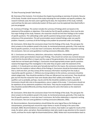 79. Data Processing Sample Table Results
80. Overview of the Contents. First introduce the chapter by providing an overview of contents. Resume
of the Study. Provide a brief resume of the study indicating the main problem and specific problems, the
research methods used, the tools used in gathering the data, the respondents of the study, methods
used and how the data were statistically treated. All these parts must be explained/ described briefly in
just one paragraph.
81. Summary of Findings. This section includes the summary of findings which are based on the
statement of the problems or objectives. If the study has five (5) specific problems, there must be also
five major findings of the study. However, the researcher should not limit their findings to the number
of specific questions. The subheadings under specific questions being answer will give clarity and
coherence of the presentation. This will accommodate several related findings under one specific
problem. However, a summary of all the findings to be problem be presented under one heading.
82. Conclusions. Write down the conclusions drawn from the findings of the study. This part gives the
direct answers to the problems posed in the study. As mentioned previously, generally, if the study has
five (5) specific questions, it must also have 5 conclusions. No further elaboration is required in writing
the conclusions. Here are some guidelines in writing conclusions (Rebustes, 2002).
83. 1. Conclusions are inferences, deductions, abstractions, implication, interpretation, general
statements and/or generalizations based upon findings. They should not contain any numerals because
it will limit the forceful effect or impact and the scope of the generalization. No conclusions should be
made that are not based upon findings 2. Conclusions should appropriately answer specific questions
raised at the beginning of the investigation in the order they are given under the statement of the
problem. 3. It should point out what were factually learned from the inquiry. No conclusions should be
drawn from the implied or indirect effects of the findings 4. Conclusions should be formulated concisely,
that is, brief and short, yet they convey all the necessary information resulting from the study as
required by specific questions. 5. Without any strong evidence to the contrary, conclusions should be
stated categorically. They should be worded as if they are 100 percent true and correct. They should not
give any hint that the researcher have some doubts about their validity and reliability. The use of
qualifiers such as probably, perhaps, may be and the like should be avoided as much as possible. 6.
Conclusions should refer only to the populations, area or subject of the study. 7. Conclusions should not
be repetitions of any statements anywhere in the thesis. They may be recapitulations if necessary but
they should be worded differently and they should convey the same information as the statement
recapitulated.
84. Conclusions. Write down the conclusions drawn from the findings of the study. This part gives the
direct answers to the problems posed in the study. As mentioned previously, generally, if the study has
five (5) specific questions, it must also have 5 conclusions. No further elaboration is required in writing
the conclusions. Here are some guidelines in writing conclusions (Rebustes, 2002).
85. Recommendations. Recommendations should follow the same logical flow as the findings and
interpretations; presenting each around the major theme or results of testing in the same order
(Creswell, 2004). Recommendations are suggestions for actions, how leaders can apply the results of the
study, for whom, when, and where. Recommendations state who needs to pay attention to the research
results, and how the results might be disseminated (Simon, 2006). Relate each recommendation back to
 