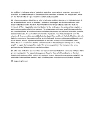 the problem. Include a narrative of topics that need closer examination to generate a new round of
questions. Be sure to make specific recommendations for leaders in the field and policy makers. Below
are the characteristics of a good recommendations (Rebustes,2002)
86. 1. Recommendations should aim to solve or help solve problems discovered in the investigation. 2.
No recommendations should be made for a problem or anything for that matter that has not been
discovered or discussed in the study. Recommendations for things not discussed in the study are
irrelevant. 3. There may also be recommendations for the continuance of a good practice or system or
even recommendations for its improvement. This is to ensure a continuous benefit being accorded to
the universe involved. 4. Recommendations should aim for the ideal but they must be feasible, practical,
doable or attainable. It is useless to recommend the impossible. This, of course depends upon the
situation. 5. Recommendations should be logical and valid.If the problem is the lack of facilities, it is only
logical to recommend the acquisition of the lacking facilities 6. Recommendations should be addressed
to the persons, entities, agencies or offices who or which are in the position to implement them. 7.
There should be a recommendation for further research on the same topic in other places to verify,
amplify or negate the findings of the study. This is necessary so that if the findings are the same,
generalizations of wider application can be formulated.
87. Offer areas for further research. These are topics to be researched which are usually offshoots of the
present investigation. The topics to be suggested should be those which have bearing to the study
investigated, replication of the study to be conducted in other places and some possible gaps which the
researcher failed to include but which were found important in the holistic solution of the problem.
88. Magandang Gensan!
 