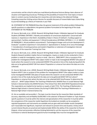 concentration and be critical to what you read Attend professional lectures Being a keen observer of
situation and happening around you Thinking out the possibility of research for most topics or lesson
taken in content courses Conducting mini-researches and note taking on the obtained findings
Compiling researches Visiting various libraries for possible discovery of researchable topics Subscribing
to journals Building up a library of materials in your field
18. STATEMENT OF THE PROBLEM Describes the general statement of the whole problem followed by
specific questions or subproblems into general problem Formulated at the beginning of the study
STATEMENT OF THE PROBLEM
19. Source: Bermudo, et.al., (2010). Research Writing Made Simple. A Modular Approach for Graduate
Students EXTERNAL CRITERIA 1. Novelty and avoidance of unnecessary duplication. Concerned with
newness 2. Importance in the field 3. Availability of data 4. Choice of method 5. Funding support or
sponsorship 6. Facilities and equipment 7. Ethical Considerations INTERNAL CRITERIA 1. 2. 3. 4. SOURCE
OF PROBLEMS 1. Actual problems encountered 2. Technological changer and curricular development 3.
Graduate‟s academic experience 4. Consultations 5. Specialization 6. Analysis of an area of knowledge
7. Consideration of exisitng practices and needs 8. Repetition or extension of investigation Interest/
Experience of the researcher Training Cost Time
20. Source: Bermudo, et.al., (2010). Research Writing Made Simple. A Modular Approach for Graduate
Students Research problem implies that an investigation, inquiry or study is to be conducted or that a
problem is ready for investigation, inquiry or study . (See et.a., 2000) WHY? ( Aim or purpose of the
problem for investigation) WHAT? (the subject matter or topic to be investigated) WHERE? (the place of
locale where the research is to be conducted) WHEN? (The period or time of the study during which the
data are to be gathered) WHO? OR from whom? Population or universe from whom the data are to be
collected)
21. Source: Bermudo, et.al., (2010). Research Writing Made Simple. A Modular Approach for Graduate
Students WHY? ( Aim or purpose of the problem for investigation) WHAT? (the subject matter or topic
to be investigated) WHERE? (the place of locale where the research is to be conducted) WHEN? (The
period or time of the study during which the data are to be gathered) WHO? OR from whom?
Population or universe from whom the data are to be collected) WHY Aim/Purpose To determine the
status of ... WHAT Subject Matter The Teaching of Mathematics WHERE Place or Locale National High
Schools in General Santos City WHEN Period or Time School Year 2013-2014 WHO Population/Universe
The respondents are implied ito be teachers or pupils or both TITLE: The Teaching of Mathematics in
National High Schools in General Santos City During SY 2009-2010 The Teaching of Mathematics in
National High School in General Santos City
22. Are an available and accessible 1. The topic must be chosen by the researcher Meet standards of
accuracy, objectivity and verifiability GUIDELINES in the selection of Research Problem or Topic Answers
specific questions It must be within the interest and specialization of the researcher It must be within
the competence of the researcher tackle Hypothesis formulated are testable can be accepted or
rejected Equipments and instruments are available and can give valid and reliable results Completed
w/in reasonable time Significant, important and relevant to present time and situation, timely and of
current interest Results are practical and implementable Within the ability of the researcher to finance
Original, critical and promotes reflective thinking Delimited to suit the resources of the researcher
Contribute to national development goals & human knowledge Data must be manageable Not
 
