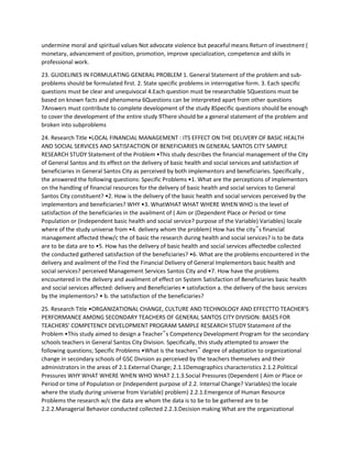 undermine moral and spiritual values Not advocate violence but peaceful means Return of investment (
monetary, advancement of position, promotion, improve specialization, competence and skills in
professional work.
23. GUIDELINES IN FORMULATING GENERAL PROBLEM 1. General Statement of the problem and sub-
problems should be formulated first. 2. State specific problems in interrogative form. 3. Each specific
questions must be clear and unequivocal 4.Each question must be researchable 5Questions must be
based on known facts and phenomena 6Questions can be interpreted apart from other questions
7Answers must contribute to complete development of the study 8Specific questions should be enough
to cover the development of the entire study 9There should be a general statement of the problem and
broken into subproblems
24. Research Title •LOCAL FINANCIAL MANAGEMENT : ITS EFFECT ON THE DELIVERY OF BASIC HEALTH
AND SOCIAL SERVICES AND SATISFACTION OF BENEFICIARIES IN GENERAL SANTOS CITY SAMPLE
RESEARCH STUDY Statement of the Problem •This study describes the financial management of the City
of General Santos and its effect on the delivery of basic health and social services and satisfaction of
beneficiaries in General Santos City as perceived by both implementors and beneficiaries. Specifically ,
the answered the following questions: Specific Problems •1. What are the perceptions of implementors
on the handling of financial resources for the delivery of basic health and social services to General
Santos City constituent? •2. How is the delivery of the basic health and social services perceived by the
implementors and beneficiaries? WHY •3. WhatWHAT WHAT WHERE WHEN WHO is the level of
satisfaction of the beneficiaries in the availment of ( Aim or (Dependent Place or Period or time
Population or (Independent basic health and social service? purpose of the Variable) Variables) locale
where of the study universe from •4. delivery whom the problem) How has the city‟s financial
management affected thew/c the of basic the research during health and social services? is to be data
are to be data are to •5. How has the delivery of basic health and social services affectedbe collected
the conducted gathered satisfaction of the beneficiaries? •6. What are the problems encountered in the
delivery and availment of the Find the Financial Delivery of General Implementors basic health and
social services? perceived Management Services Santos City and •7. How have the problems
encountered in the delivery and availment of effect on System Satisfaction of Beneficiaries basic health
and social services affected: delivery and Beneficiaries • satisfaction a. the delivery of the basic services
by the implementors? • b. the satisfaction of the beneficiaries?
25. Research Title •ORGANIZATIONAL CHANGE, CULTURE AND TECHNOLOGY AND EFFECTTO TEACHER’S
PERFORMANCE AMONG SECONDARY TEACHERS OF GENERAL SANTOS CITY DIVISION: BASES FOR
TEACHERS’ COMPETENCY DEVELOPMENT PROGRAM SAMPLE RESEARCH STUDY Statement of the
Problem •This study aimed to design a Teacher‟s Competency Development Program for the secondary
schools teachers in General Santos City Division. Specifically, this study attempted to answer the
following questions; Specific Problems •What is the teachers‟ degree of adaptation to organizational
change in secondary schools of GSC Division as perceived by the teachers themselves and their
administrators in the areas of 2.1.External Change; 2.1.1Demographics characteristics 2.1.2.Political
Pressures WHY WHAT WHERE WHEN WHO WHAT 2.1.3.Social Pressures (Dependent ( Aim or Place or
Period or time of Population or (Independent purpose of 2.2. Internal Change? Variables) the locale
where the study during universe from Variable) problem) 2.2.1.Emergence of Human Resource
Problems the research w/c the data are whom the data is to be to be gathered are to be
2.2.2.Managerial Behavior conducted collected 2.2.3.Decision making What are the organizational
 