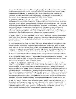 changes that affect the performance of Secondary Design a Org. Change Teachers Secondary secondary
teachers in General Santos Teachers in City Division? teachers Culture Performance Teachers and Are
there significant difference in the degree of teachers‟ adaptationAdministrators to competency
Technology General organizational change as perceived by themselves and the administrators in
development Santos City program secondary schools of GSC Division? Division
26. OPERATIONAL FORM Stated in affirmative and that there is a difference between two phenomena
NULL FORM stated in negative and that there is no difference between two phenomena. In other words
it expresses equality between two phenomena GUIDELINES in formulating hypothesis HYPOTHESIS Is a
tentative conclusion or answer to a specific raised at the beginning of the investigation. It is an educated
guess about the answer to a specific questions Experimental investigations, hypothesis have to be
explicit, they have to be express also in comparative and correllational studies In descriptive and
historical investigation, hypothesis is seldom expressed if not entirely absent It is usually stated in null
hypothesis It is formulated from the specific questions upon which they are based.
27. SIGNIFICANCE OF THE STUDY SIGNIFICANCE OF THE STUDY The rationale, timeliness and relevance
of the study Possible solutions to existing or improvement to unsatisfactory conditions Who are to be
benefited and how they are going to be benefited Possible contribution to the fund of knowledge
Possible implication
28. GUIDELINES IN WRITING SCOPE & DELIMITATION SCOPE AND DELIMITATION Brief statement of the
general purpose of the study The subject matter and topics studied and discussed The locale of the
study, where the data were gathered or the entity to which the data belong The population or universe
from which the respondents were selected. This must be large to make generalizations significant. The
period of the study, this is the time, either months or years, during which the data were gathered.
29. Review of Related Literature Review of Related Studies Conceptual Framework Definition of Terms
30. RESEARCH PROBLEM Why Literature is of value? • A Literature review is helpful in two ways. • It will
not only help researchers clean the ideas of others interested in a particular research question, • but it
also lets them read about the results of the other studies.
31. TYPES OF SOURCES GENERAL REFERENCES -are the sources researchers often refer to first. Like
articles, monographs, books and other documents that deals directly with the research question. Most
general references are either indexes, which list the author, title and place of publication of articles
•Education Index•Current Index to Journals •(ERIC)Resource in Education (RIE) •Psychological Abstracts
SECONDARY SOURCES PRIMARY SOURCES - are publication in which researchers report the results of
their studies. Authors communicate their findings directly to readers, most of these are journals refer to
publications in which authors describe the work of others like textbooks. • Encyclopedia of Educational
Research • Handbook of Research on Teaching • National Society for the Study of Education Yearbooks
• Review of Educational Research • Review of Research in Education • Subject Guide to Books in Print
32. STEP 1: STEPS IN LITERATURE SEARCH Define The research problem as precisely as possible STEP 6:
Obtain and read relevant primary sources and note and summarize key points in the sources. STEP 2:
Look at relevant secondary sources STEP 5: Search the general references for relevant primary sources
STEP 3: Select the peruse one or two appropriate general reference works STEP 4: Formulate search
terms (keywords or phrases) pertinent to the problem or question of interest
 