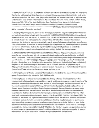 33. SEARCHING FOR GENERAL REFERENCE If there are any articles related to topic under the descriptors
then list the bibliographical data of pertinent articles on bibliographic cards (5x8 inch index card) write
the researchers topic, the author, title, page, publication date and publication source . A separate note
card should be used for each reference listed. Research Topic: Research Topic: Author: Author: Thesis /
DissertationTitle: Title of the Book: Publication Date: Publication Date: Name of the University:
Publication Source: Pages: Pages: ==============================================
=========================================== === (Write your data/ information searched)
(Write your data/ information searched)
34. Reading the primary source. When all the desired journal articles are gathered together, the review
can begin It is good idea to begin with the most HOW TO OBTAIN PRIMARY SOURCES articles and work
backward. recent Read the abstract or summary first. This will tell whether the article is worth reading in
its entirety. Record the bibliographic of a note card data at the top Take notes on the article or
photocopy the abstract or summary. Almost all research articles follow approximately the same format.
They usually include an abstract; an introductory section that presents the research problem or question
and reviews other related studies; the objectives of the study or the hypotheses to be tested; a
description of the research procedures including the subject studied, the research design.
35. LEADING SEARCH ENGINES LEADING SEARCH ENGINES Altavista (http://www.altavista.com) fast,
powerful and comprehensive. It is extremely good in locating obscure facts and offers the best field-
search capabilities. Excite ( http://www.excite.com) particularly strong on locating current news articles
and information about travel Google (http://www.google.com) Increasingly popular. A very detailed
directory. Good place to go first when doing a search on the internet HotBot (http://www.hotbot.com)
very easy to use when searching for multimedia files or to locate websited by geography. Lycos
(http://www.lycos.com) offers very good websites reviews. Has a very good multimedia search feature.
Teoma (http://www.teoma.com) very good review and easy to use
36. Writing a Review of Related Literature The Introduction The body of the review The summary of the
review Any conclusions the researcher feels A bibliography
37. Writing Review of Related Literature and Studies Writing a Review of Related Literature The
Introduction briefly describes the nature of the research problem and states the research questions. The
researcher also explains in this section what led him or her to investigate the question and why it is an
important question to investigate The body of the review briefly reports what others have found or
thought about the research problem. Related studies are usually discussed together, grouped under
subheads. Major studies are described in more detail, while less important work can be reffered to
several studies that reported similar results in a single sentence, somewhat like this : “Several other
small scale studies reported similar results (Adams,1976; Brown,1980; Cartright,1981; Davis,1985)” The
summary of the review ties together the main threads revealed in the literature reviewed and presents
a composite picture of what is known or thought to date. Findings may be tabulated to give readers
some idea of how many others researchers have reported identical or similar findings or have similar
recommendations Any conclusions the researcher feels are justified based on the state of knowledge
revealed in the literature should be included. What does the literature suggest are appropriate courses
of action to take to try to solve the problem? A bibliography with full bibliographic data for all sources
mentioned in the review is essential. There are many ways to format reference lists
 