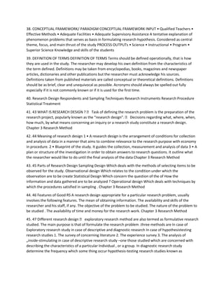 38. CONCEPTUAL FRAMEWORK/ PARADIGM CONCEPTUAL FRAMEWORK INPUT • Qualified Teachers •
Effective Methods • Adequate Facilities • Adequate Supervisory Assistance A tentative explanation of
phenomenon problems that serves as basis in formulating research hypothesis. Considered as central
theme, focus, and main thrust of the study PROCESS OUTPUTs • Science • Instructional • Program •
Superior Science Knowledge and skills of the students
39. DEFINITION OF TERMS DEFINITION OF TERMS Terms should be defined operationally, that is how
they are used in the study. The researcher may develop his own definition from the characteristics of
the term defined. Definitions may be taken from encyclopedias, books, magazines and newspaper
articles, dictionaries and other publications but the researcher must acknowledge his sources.
Definitions taken from published materials are called conceptual or theoretical definitions. Definitions
should be as brief, clear and unequivocal as possible. Acronyms should always be spelled out fully
especially if it is not commonly known or if it is used for the first time.
40. Research Design Respondents and Sampling Techniques Research Instruments Research Procedure
Statistical Treatment
41. 43 WHAT IS RESEARCH DESIGN ?  Task of defining the research problem is the preparation of the
research project, popularly known as the “research design".  Decisions regarding what, where, when,
how much, by what means concerning an inquiry or a research study constitute a research design.
Chapter 3 Research Method
42. 44 Meaning of research design 1 • A research design is the arrangement of conditions for collection
and analysis of data in a manner that aims to combine relevance to the research purpose with economy
in procedure. 2 • Blueprint of the study. It guides the collection, measurement and analysis of data 3 • A
plan or structure of the investigation in order to obtain answers to research questions. It outline what
the researcher would like to do until the final analysis of the data Chapter 3 Research Method
43. 45 Parts of Research Design Sampling Design Which deals with the methods of selecting items to be
observed for the study. Observational design Which relates to the condition under which the
observation are to be create Statistical Design Which concern the question of the of How the
information and data gathered are to be analyzed ? Operational design Which deals with techniques by
which the procedures satisfied in sampling . Chapter 3 Research Method
44. 46 Features of Good RS A research design appropriate for a particular research problem, usually
involves the following features. The mean of obtaining information. The availability and skills of the
researcher and his staff, if any. The objective of the problem to be studied. The nature of the problem to
be studied . The availability of time and money for the research work. Chapter 3 Research Method
45. 47 Different research design  exploratory research method are also termed as formulative research
studied. The main purpose is that of formulate the research problem .three methods are In case of
Exploratory research study in case of descriptive and diagnostic research In case of hypothesistesting
research studies 1. The survey of concerning literature 2. The experience survey 3. The analysis of
„inside-stimulating in case of descriptive research study –one those studied which are concerned with
describing the characteristics of a particular Individual , or a group. In diagnostic research study
determine the frequency which some thing occur hypothesis-testing research studies known as
 